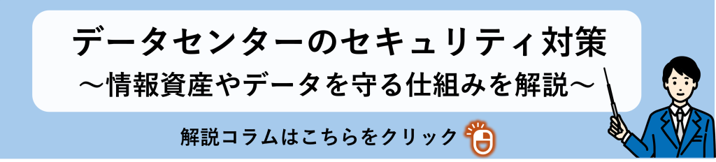 「データセンターのセキュリティ対策～情報資産やデータを守る仕組みを解説～」
関連コラム誘導バナー